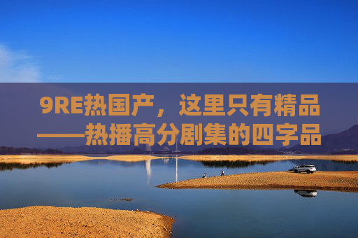 9RE热国产,这里只有精品——热播高分剧集的四字品质与六字独家,9RE热国产精品,热播高分四字品质六字独家 9RE热国产,这里只有精品——热播高分剧集的四字品质与六字独家,9RE热国产精品,热播高分四字品质六字独家