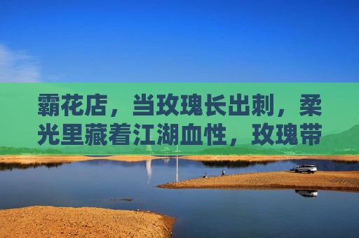 霸花店,当玫瑰长出刺,柔光里藏着江湖血性,玫瑰带刺,柔光藏血,霸花店江湖 霸花店,当玫瑰长出刺,柔光里藏着江湖血性,玫瑰带刺,柔光藏血,霸花店江湖