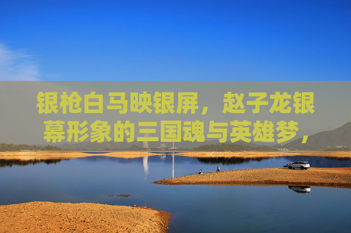 银枪白马映银屏,赵子龙银幕形象的三国魂与英雄梦,银枪白马银幕映,赵子龙的三国英雄梦 银枪白马映银屏,赵子龙银幕形象的三国魂与英雄梦,银枪白马银幕映,赵子龙的三国英雄梦