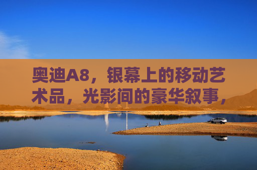 奥迪A8,银幕上的移动艺术品,光影间的豪华叙事,奥迪A8,光影雕琢的移动艺术品 奥迪A8,银幕上的移动艺术品,光影间的豪华叙事,奥迪A8,光影雕琢的移动艺术品