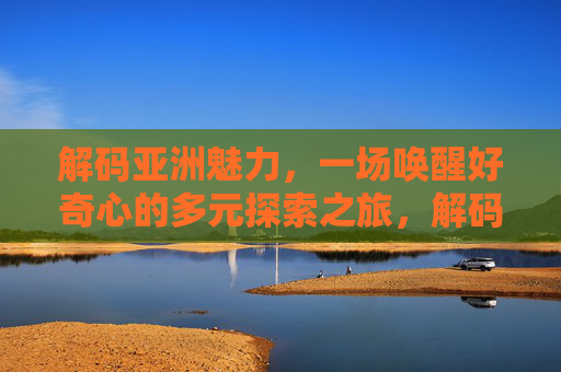 解码亚洲魅力,一场唤醒好奇心的多元探索之旅,解码亚洲魅力,唤醒好奇心的多元探索 解码亚洲魅力,一场唤醒好奇心的多元探索之旅,解码亚洲魅力,唤醒好奇心的多元探索
