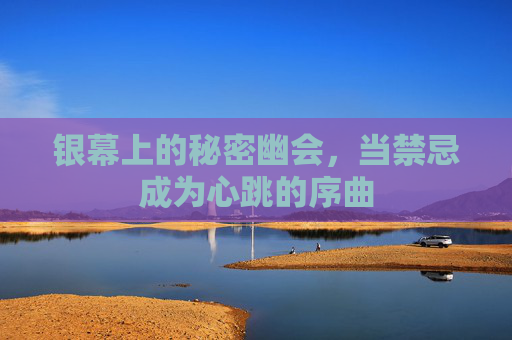 银幕上的秘密幽会,当禁忌成为心跳的序曲 银幕上的秘密幽会,当禁忌成为心跳的序曲
