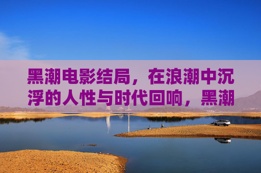 黑潮电影结局,在浪潮中沉浮的人性与时代回响,黑潮结局,浪潮中沉浮的人性与时代回响 黑潮电影结局,在浪潮中沉浮的人性与时代回响,黑潮结局,浪潮中沉浮的人性与时代回响