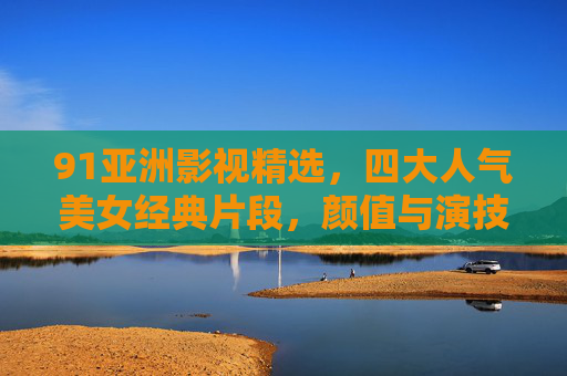 91亚洲影视精选,四大人气美女经典片段,颜值与演技的双重盛宴,亚洲影视四大人气美女经典片段 颜值与演技双重盛宴 91亚洲影视精选,四大人气美女经典片段,颜值与演技的双重盛宴,亚洲影视四大人气美女经典片段 颜值与演技双重盛宴
