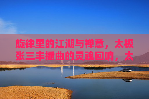 旋律里的江湖与禅意,太极张三丰插曲的灵魂回响,太极三丰插曲,江湖禅意的灵魂回响 旋律里的江湖与禅意,太极张三丰插曲的灵魂回响,太极三丰插曲,江湖禅意的灵魂回响