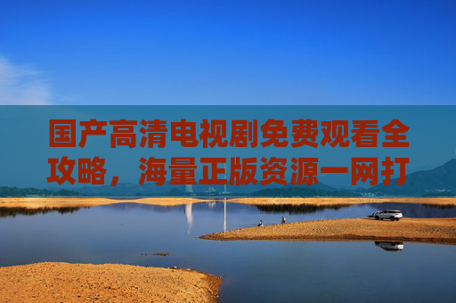 国产高清电视剧免费观看全攻略,海量正版资源一网打尽,国产高清电视剧免费观看全攻略,海量正版资源一网打尽 国产高清电视剧免费观看全攻略,海量正版资源一网打尽,国产高清电视剧免费观看全攻略,海量正版资源一网打尽