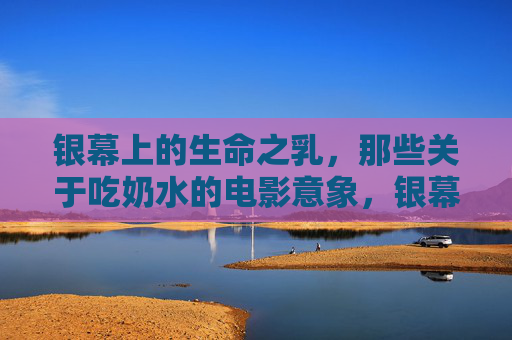银幕上的生命之乳，那些关于吃奶水的电影意象，银幕上的生命之乳，电影中的吃奶水意象