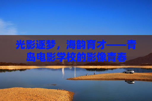 光影逐梦，海韵育才——青岛电影学校的影像青春