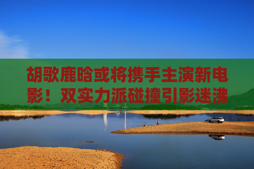 胡歌鹿晗或将携手主演新电影！双实力派碰撞引影迷沸腾，胡歌鹿晗或将主演新电影 双实力派碰撞引影迷沸腾