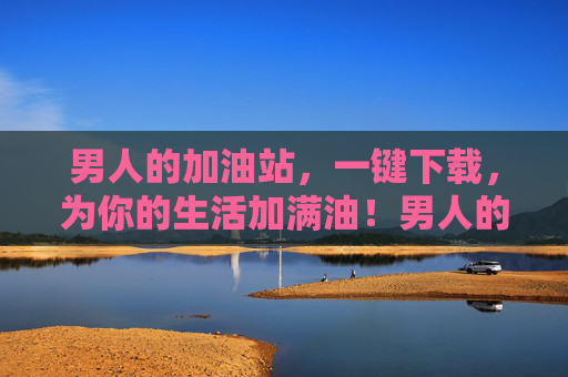 男人的加油站，一键下载，为你的生活加满油！男人的加油站，一键下载，为生活加满油！