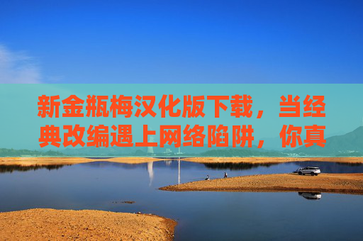 新金瓶梅汉化版下载，当经典改编遇上网络陷阱，你真的需要免费吗？