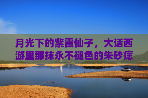 月光下的紫霞仙子，大话西游里那抹永不褪色的朱砂痣，紫霞仙子，月光下永不褪色的朱砂痣