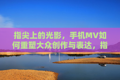 指尖上的光影，手机MV如何重塑大众创作与表达，指尖光影，手机MV重塑大众创作新表达