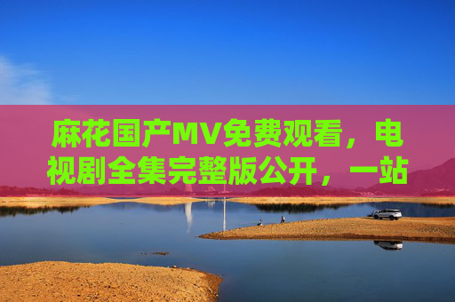 麻花国产MV免费观看，电视剧全集完整版公开，一站式追剧体验来袭，一站式追剧，麻花国产MV免费看，电视剧全集完整版公开