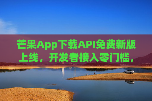 芒果App下载API免费新版上线，开发者接入零门槛，高效赋能内容生态，芒果App下载API免费新版上线，开发者零门槛接入 高效赋能内容生态
