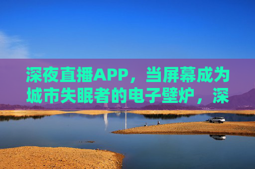 深夜直播APP，当屏幕成为城市失眠者的电子壁炉，深夜直播APP，城市失眠者的电子壁炉