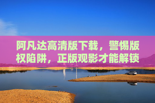 阿凡达高清版下载，警惕版权陷阱，正版观影才能解锁极致体验，阿凡达高清下载，正版观影才能解锁极致体验，警惕版权陷阱