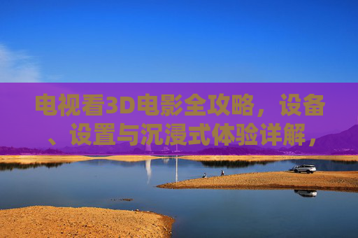 电视看3D电影全攻略，设备、设置与沉浸式体验详解，电视看3D电影全攻略