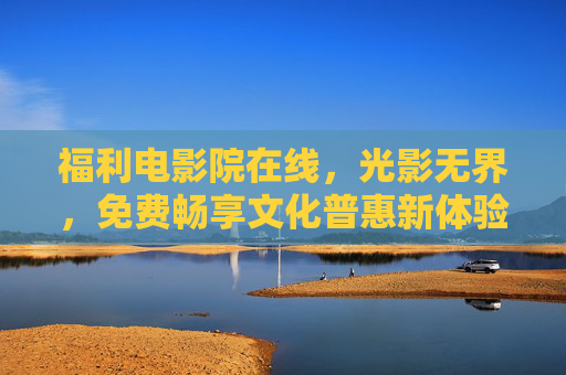 福利电影院在线，光影无界，免费畅享文化普惠新体验，福利电影院在线，光影无界，免费畅享文化普惠新体验