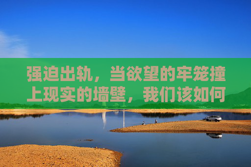 强迫出轨，当欲望的牢笼撞上现实的墙壁，我们该如何挣脱？欲望牢笼撞现实墙，强迫出轨的挣脱之问