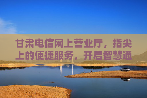 甘肃电信网上营业厅，指尖上的便捷服务，开启智慧通信新体验，甘肃电信网上营业厅，指尖便捷，智慧通信新体验