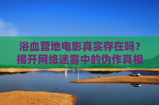 浴血营地电影真实存在吗？揭开网络迷雾中的伪作真相，浴血营地电影真实存在吗？揭开网络迷雾中的伪作真相