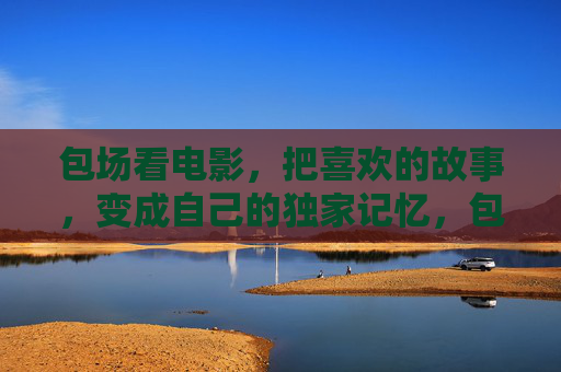 包场看电影，把喜欢的故事，变成自己的独家记忆，包场观影，把喜欢的故事，酿成独家记忆