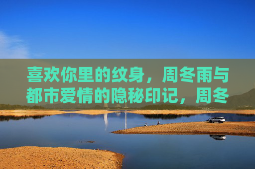 喜欢你里的纹身，周冬雨与都市爱情的隐秘印记，周冬雨的纹身，都市爱情的隐秘印记