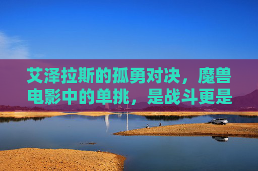 艾泽拉斯的孤勇对决，魔兽电影中的单挑，是战斗更是宿命，孤勇单挑，艾泽拉斯的宿命对决