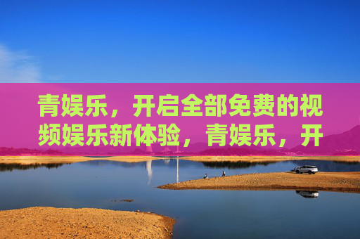 青娱乐，开启全部免费的视频娱乐新体验，青娱乐，开启全部免费视频娱乐新体验