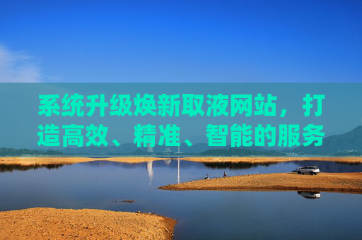 系统升级焕新取液网站，打造高效、精准、智能的服务新体验，系统升级焕新取液网站，高效精准智能服务新体验