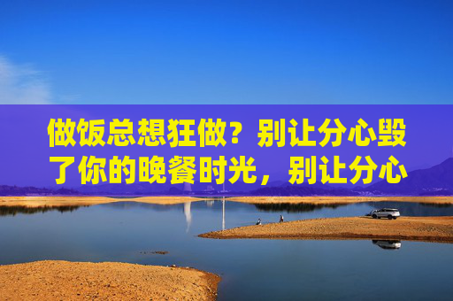 做饭总想狂做？别让分心毁了你的晚餐时光，别让分心毁了你的晚餐时光