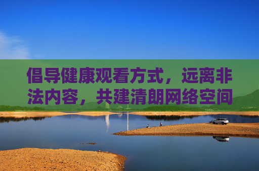 倡导健康观看方式，远离非法内容，共建清朗网络空间，健康观看，远离非法，共建清朗网络