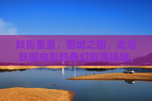 妖影重重，围城之困，走进妖围电影的奇幻叙事场域，妖影重重，围城之困与奇幻叙事场域