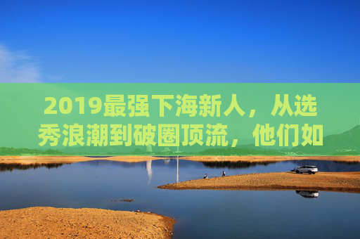 2019最强下海新人，从选秀浪潮到破圈顶流，他们如何定义偶像新世代？2019最强下海新人，从选秀浪潮到破圈顶流，定义偶像新世代