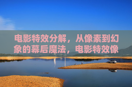 电影特效分解，从像素到幻象的幕后魔法，电影特效像素幻象，幕后分解魔法