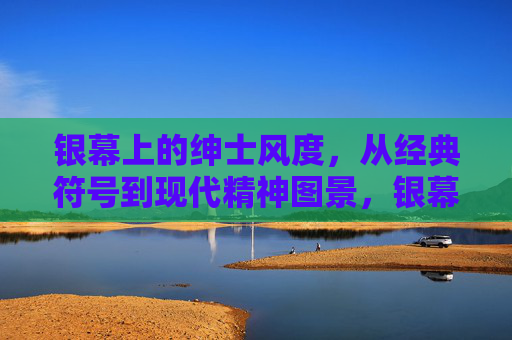 银幕上的绅士风度，从经典符号到现代精神图景，银幕绅士风度，从经典符号到现代精神图景