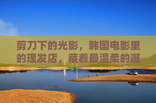 剪刀下的光影，韩国电影里的理发店，藏着最温柔的邂逅，剪刀下的温柔邂逅，韩国电影理发店