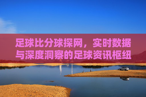 足球比分球探网，实时数据与深度洞察的足球资讯枢纽，足球比分球探网，实时数据与深度洞察的足球资讯枢纽
