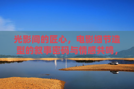 光影间的匠心，电影细节造型的叙事密码与情感共鸣，光影匠心，电影细节造型的叙事与情感密钥
