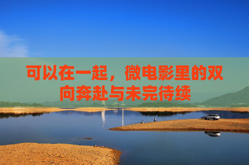 可以在一起，微电影里的双向奔赴与未完待续
