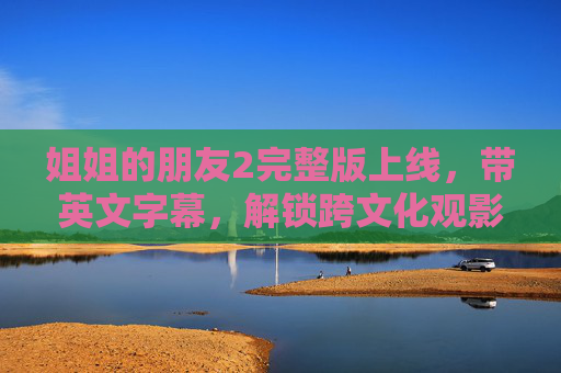姐姐的朋友2完整版上线，带英文字幕，解锁跨文化观影体验，姐姐的朋友2完整版上线，英文字幕解锁跨文化观影体验