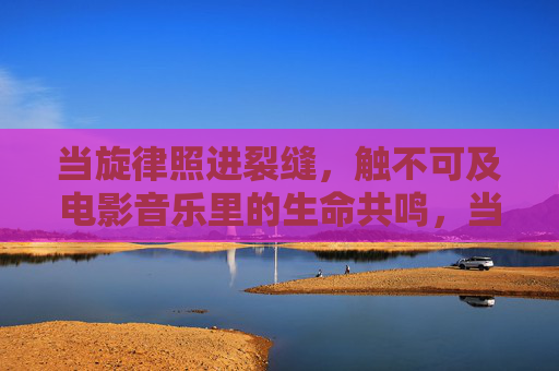 当旋律照进裂缝，触不可及电影音乐里的生命共鸣，当旋律照进裂缝，电影音乐的生命共鸣