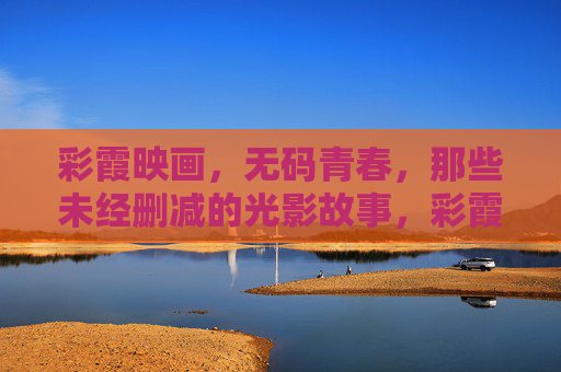 彩霞映画，无码青春，那些未经删减的光影故事，彩霞映画，无码青春的光影叙事