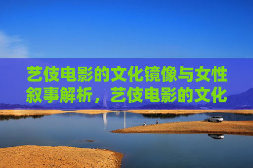 艺伎电影的文化镜像与女性叙事解析，艺伎电影的文化镜像与女性叙事解析