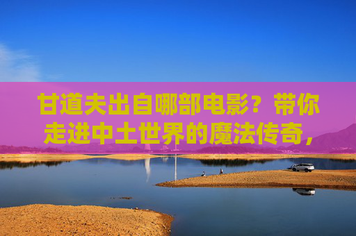 甘道夫出自哪部电影？带你走进中土世界的魔法传奇，甘道夫的电影出处，中土世界的魔法传奇
