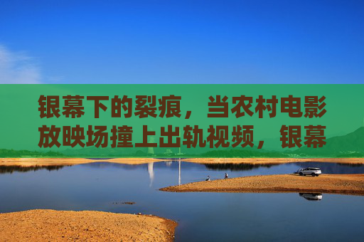 银幕下的裂痕，当农村电影放映场撞上出轨视频，银幕下的裂痕，农村电影放映场撞上出轨视频