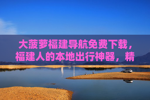 大菠萝福建导航免费下载，福建人的本地出行神器，精准导航不迷路！福建人本地出行神器，大菠萝导航免费下载，精准不迷路！