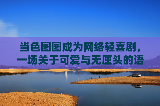 当色图图成为网络轻喜剧，一场关于可爱与无厘头的语言狂欢，色图图，可爱无厘头的网络语言狂欢