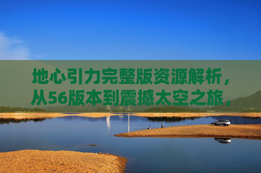地心引力完整版资源解析，从56版本到震撼太空之旅，地心引力完整版资源解析，从56版本到震撼太空之旅